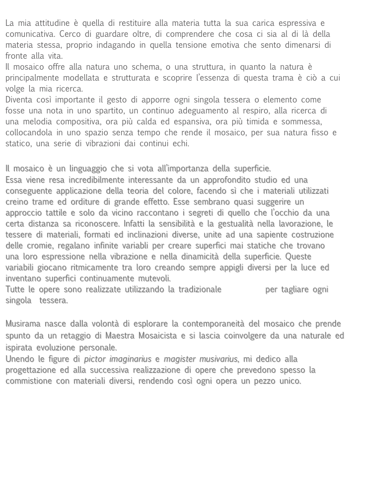 
La mia attitudine è quella di restituire alla materia tutta la sua carica espressiva e comunicativa. Cerco di guardare oltre, di comprendere che cosa ci sia al di là della materia stessa, proprio indagando in quella tensione emotiva che sento dimenarsi di fronte alla vita.
Il mosaico offre alla natura uno schema, o una struttura, in quanto la natura è principalmente modellata e strutturata e scoprire l’essenza di questa trama è ciò a cui volge la mia ricerca.
Diventa così importante il gesto di apporre ogni singola tessera o elemento come fosse una nota in uno spartito, un continuo adeguamento al respiro, alla ricerca di una melodia compositiva, ora più calda ed espansiva, ora più timida e sommessa, collocandola in uno spazio senza tempo che rende il mosaico, per sua natura fisso e statico, una serie di vibrazioni dai continui echi.

Il mosaico è un linguaggio che si vota all’importanza della superficie.
Essa viene resa incredibilmente interessante da un approfondito studio ed una conseguente applicazione della teoria del colore, facendo sì che i materiali utilizzati creino trame ed orditure di grande effetto. Esse sembrano quasi suggerire un approccio tattile e solo da vicino raccontano i segreti di quello che l’occhio da una certa distanza sa riconoscere. Infatti la sensibilità e la gestualità nella lavorazione, le tessere di materiali, formati ed inclinazioni diverse, unite ad una sapiente costruzione delle cromie, regalano infinite variabli per creare superfici mai statiche che trovano una loro espressione nella vibrazione e nella dinamicità della superficie. Queste variabili giocano ritmicamente tra loro creando sempre appigli diversi per la luce ed inventano superfici continuamente mutevoli. 
Tutte le opere sono realizzate utilizzando la tradizionale martellina per tagliare ogni singola  tessera.
 
Musirama nasce dalla volontà di esplorare la contemporaneità del mosaico che prende spunto da un retaggio di Maestra Mosaicista e si lascia coinvolgere da una naturale ed ispirata evoluzione personale.
Unendo le figure di pictor imaginarius e magister musivarius, mi dedico alla progettazione ed alla successiva realizzazione di opere che prevedono spesso la commistione con materiali diversi, rendendo così ogni opera un pezzo unico.
