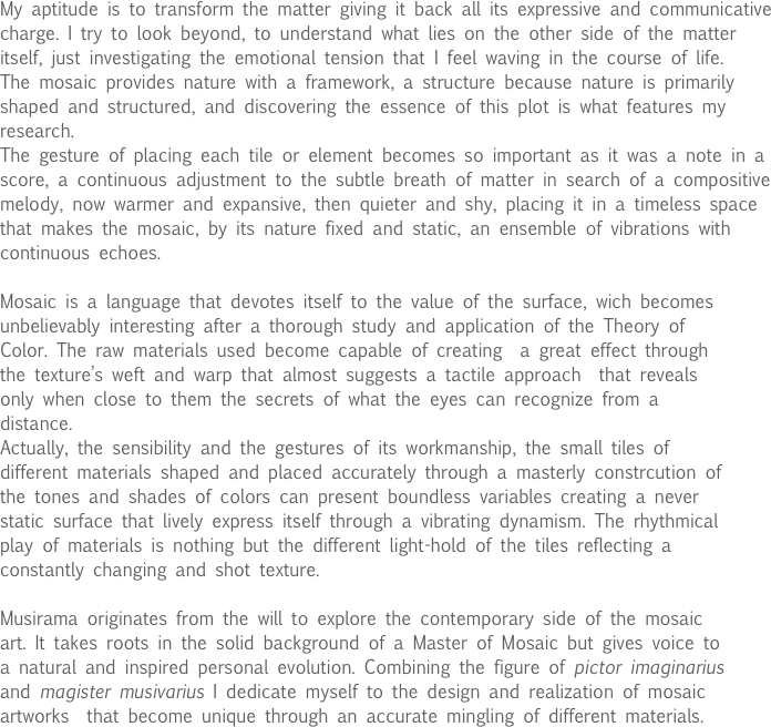 My aptitude is to transform the matter giving it back all its expressive and communicative charge. I try to look beyond, to understand what lies on the other side of the matter itself, just investigating the emotional tension that I feel waving in the course of life.
The mosaic provides nature with a framework, a structure because nature is primarily shaped and structured, and discovering the essence of this plot is what features my research.
The gesture of placing each tile or element becomes so important as it was a note in a score, a continuous adjustment to the subtle breath of matter in search of a compositive melody, now warmer and expansive, then quieter and shy, placing it in a timeless space that makes the mosaic, by its nature fixed and static, an ensemble of vibrations with continuous echoes. 

Mosaic is a language that devotes itself to the value of the surface, wich becomes unbelievably interesting after a thorough study and application of the Theory of Color. The raw materials used become capable of creating  a great effect through the texture’s weft and warp that almost suggests a tactile approach  that reveals only when close to them the secrets of what the eyes can recognize from a distance.
Actually, the sensibility and the gestures of its workmanship, the small tiles of different materials shaped and placed accurately through a masterly constrcution of the tones and shades of colors can present boundless variables creating a never static surface that lively express itself through a vibrating dynamism. The rhythmical play of materials is nothing but the different light-hold of the tiles reflecting a constantly changing and shot texture.  

Musirama originates from the will to explore the contemporary side of the mosaic art. It takes roots in the solid background of a Master of Mosaic but gives voice to a natural and inspired personal evolution. Combining the figure of pictor imaginarius and magister musivarius I dedicate myself to the design and realization of mosaic artworks  that become unique through an accurate mingling of different materials.
