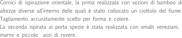Cornici di ispirazione orientale, la prima realizzata con sezioni di bamboo di altezze diverse all’interno delle quali è stato collocato un ciottolo del fiume Tagliamento accuratamente scelto per forma e colore.
La seconda ispirata ai porta spezie è stata realizzata con smalti veneziani, marmi e piccole  assi di rovere.