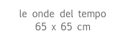 le onde del tempo
65 x 65 cm