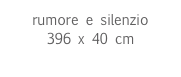 rumore e silenzio
396 x 40 cm