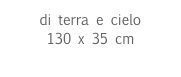 di terra e cielo
130 x 35 cm