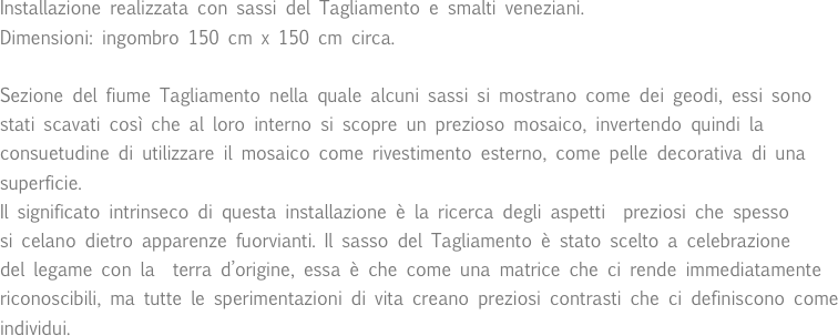 Installazione realizzata con sassi del Tagliamento e smalti veneziani. 
Dimensioni: ingombro 150 cm x 150 cm circa.Sezione del fiume Tagliamento nella quale alcuni sassi si mostrano come dei geodi, essi sono stati scavati così che al loro interno si scopre un prezioso mosaico, invertendo quindi la consuetudine di utilizzare il mosaico come rivestimento esterno, come pelle decorativa di una superficie.Il significato intrinseco di questa installazione è la ricerca degli aspetti  preziosi che spesso 
si celano dietro apparenze fuorvianti. Il sasso del Tagliamento è stato scelto a celebrazione
del legame con la  terra d’origine, essa è che come una matrice che ci rende immediatamente riconoscibili, ma tutte le sperimentazioni di vita creano preziosi contrasti che ci definiscono come individui.