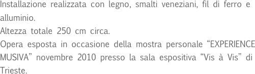 Installazione realizzata con legno, smalti veneziani, fil di ferro e alluminio.
Altezza totale 250 cm circa.
Opera esposta in occasione della mostra personale “EXPERIENCE MUSIVA” novembre 2010 presso la sala espositiva “Vis à Vis” di Trieste.
