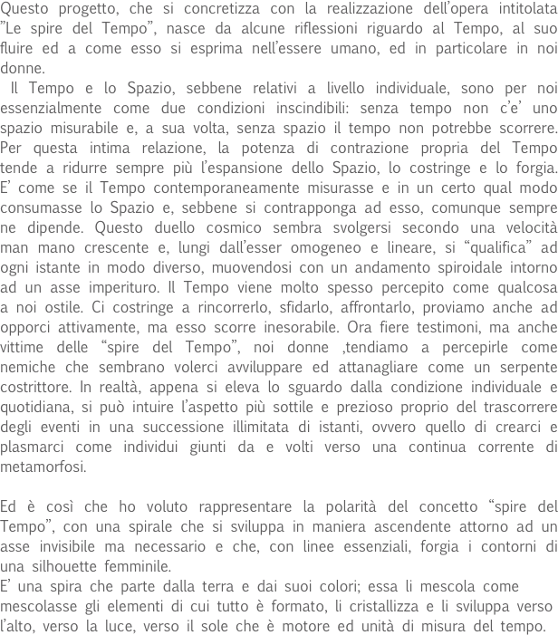 Questo progetto, che si concretizza con la realizzazione dell’opera intitolata ”Le spire del Tempo”, nasce da alcune riflessioni riguardo al Tempo, al suo fluire ed a come esso si esprima nell’essere umano, ed in particolare in noi donne.
 Il Tempo e lo Spazio, sebbene relativi a livello individuale, sono per noi essenzialmente come due condizioni inscindibili: senza tempo non c’e’ uno spazio misurabile e, a sua volta, senza spazio il tempo non potrebbe scorrere. Per questa intima relazione, la potenza di contrazione propria del Tempo tende a ridurre sempre più l’espansione dello Spazio, lo costringe e lo forgia. E’ come se il Tempo contemporaneamente misurasse e in un certo qual modo consumasse lo Spazio e, sebbene si contrapponga ad esso, comunque sempre ne dipende. Questo duello cosmico sembra svolgersi secondo una velocità man mano crescente e, lungi dall’esser omogeneo e lineare, si “qualifica” ad ogni istante in modo diverso, muovendosi con un andamento spiroidale intorno ad un asse imperituro. Il Tempo viene molto spesso percepito come qualcosa a noi ostile. Ci costringe a rincorrerlo, sfidarlo, affrontarlo, proviamo anche ad opporci attivamente, ma esso scorre inesorabile. Ora fiere testimoni, ma anche vittime delle “spire del Tempo”, noi donne ,tendiamo a percepirle come nemiche che sembrano volerci avviluppare ed attanagliare come un serpente costrittore. In realtà, appena si eleva lo sguardo dalla condizione individuale e quotidiana, si può intuire l’aspetto più sottile e prezioso proprio del trascorrere degli eventi in una successione illimitata di istanti, ovvero quello di crearci e plasmarci come individui giunti da e volti verso una continua corrente di metamorfosi.

Ed è così che ho voluto rappresentare la polarità del concetto “spire del Tempo”, con una spirale che si sviluppa in maniera ascendente attorno ad un asse invisibile ma necessario e che, con linee essenziali, forgia i contorni di una silhouette femminile.
E’ una spira che parte dalla terra e dai suoi colori; essa li mescola come mescolasse gli elementi di cui tutto è formato, li cristallizza e li sviluppa verso l’alto, verso la luce, verso il sole che è motore ed unità di misura del tempo. 
