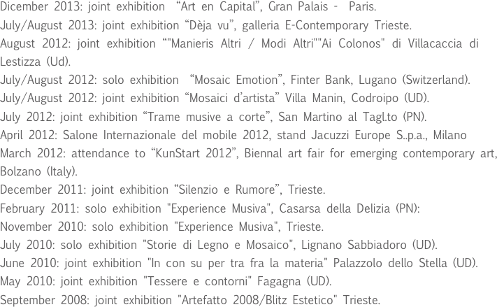 Dicember 2013: joint exhibition  “Art en Capital”, Gran Palais -  Paris.
July/August 2013: joint exhibition “Dèja vu”, galleria E-Contemporary Trieste. 
August 2012: joint exhibition “"Manieris Altri / Modi Altri""Ai Colonos" di Villacaccia di Lestizza (Ud).
July/August 2012: solo exhibition  “Mosaic Emotion”, Finter Bank, Lugano (Switzerland).
July/August 2012: joint exhibition “Mosaici d’artista” Villa Manin, Codroipo (UD).
July 2012: joint exhibition “Trame musive a corte”, San Martino al Tagl.to (PN).
April 2012: Salone Internazionale del mobile 2012, stand Jacuzzi Europe S..p.a., Milano
March 2012: attendance to “KunStart 2012”, Biennal art fair for emerging contemporary art, 
Bolzano (Italy).
December 2011: joint exhibition “Silenzio e Rumore”, Trieste.
February 2011: solo exhibition "Experience Musiva", Casarsa della Delizia (PN):
November 2010: solo exhibition "Experience Musiva", Trieste.
July 2010: solo exhibition "Storie di Legno e Mosaico", Lignano Sabbiadoro (UD).
June 2010: joint exhibition "In con su per tra fra la materia" Palazzolo dello Stella (UD).
May 2010: joint exhibition "Tessere e contorni" Fagagna (UD).
September 2008: joint exhibition "Artefatto 2008/Blitz Estetico" Trieste.
