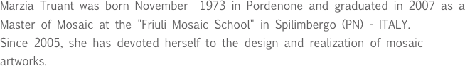 Marzia Truant was born November  1973 in Pordenone and graduated in 2007 as a Master of Mosaic at the "Friuli Mosaic School" in Spilimbergo (PN) - ITALY.
Since 2005, she has devoted herself to the design and realization of mosaic  artworks.

