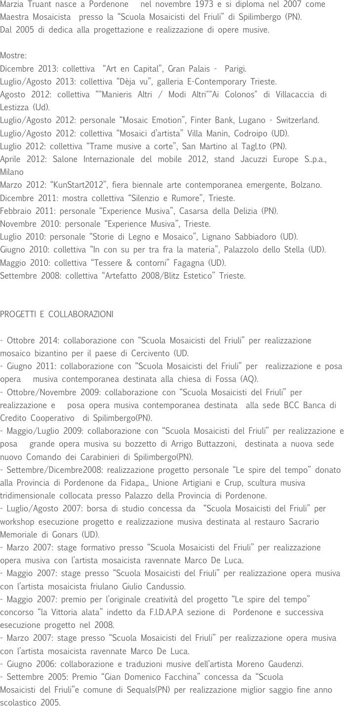 
Marzia Truant nasce a Pordenone   nel novembre 1973 e si diploma nel 2007 come Maestra Mosaicista  presso la “Scuola Mosaicisti del Friuli” di Spilimbergo (PN).Dal 2005 di dedica alla progettazione e realizzazione di opere musive. 

Mostre:
Dicembre 2013: collettiva  “Art en Capital”, Gran Palais -  Parigi.
Luglio/Agosto 2013: collettiva “Dèja vu”, galleria E-Contemporary Trieste.
Agosto 2012: collettiva “"Manieris Altri / Modi Altri""Ai Colonos" di Villacaccia di Lestizza (Ud).
Luglio/Agosto 2012: personale “Mosaic Emotion”, Finter Bank, Lugano - Switzerland.
Luglio/Agosto 2012: collettiva “Mosaici d’artista” Villa Manin, Codroipo (UD).
Luglio 2012: collettiva “Trame musive a corte”, San Martino al Tagl.to (PN).
Aprile 2012: Salone Internazionale del mobile 2012, stand Jacuzzi Europe S..p.a., Milano
Marzo 2012: “KunStart2012”, fiera biennale arte contemporanea emergente, Bolzano.
Dicembre 2011: mostra collettiva “Silenzio e Rumore”, Trieste.
Febbraio 2011: personale “Experience Musiva”, Casarsa della Delizia (PN).Novembre 2010: personale “Experience Musiva”, Trieste.Luglio 2010: personale “Storie di Legno e Mosaico”, Lignano Sabbiadoro (UD).Giugno 2010: collettiva “In con su per tra fra la materia”, Palazzolo dello Stella (UD).Maggio 2010: collettiva “Tessere & contorni” Fagagna (UD).Settembre 2008: collettiva “Artefatto 2008/Blitz Estetico” Trieste.

PROGETTI E COLLABORAZIONI

- Ottobre 2014: collaborazione con “Scuola Mosaicisti del Friuli” per realizzazione mosaico bizantino per il paese di Cercivento (UD.
- Giugno 2011: collaborazione con “Scuola Mosaicisti del Friuli” per  realizzazione e posa opera   musiva contemporanea destinata alla chiesa di Fossa (AQ).
- Ottobre/Novembre 2009: collaborazione con “Scuola Mosaicisti del Friuli” per  realizzazione e   posa opera musiva contemporanea destinata  alla sede BCC Banca di Credito Cooperativo  di Spilimbergo(PN).- Maggio/Luglio 2009: collaborazione con “Scuola Mosaicisti del Friuli” per realizzazione e posa   grande opera musiva su bozzetto di Arrigo Buttazzoni,  destinata a nuova sede nuovo Comando dei Carabinieri di Spilimbergo(PN).- Settembre/Dicembre2008: realizzazione progetto personale “Le spire del tempo” donato alla Provincia di Pordenone da Fidapa,, Unione Artigiani e Crup, scultura musiva tridimensionale collocata presso Palazzo della Provincia di Pordenone.- Luglio/Agosto 2007: borsa di studio concessa da  “Scuola Mosaicisti del Friuli” per workshop esecuzione progetto e realizzazione musiva destinata al restauro Sacrario Memoriale di Gonars (UD).
- Marzo 2007: stage formativo presso “Scuola Mosaicisti del Friuli” per realizzazione opera musiva con l’artista mosaicista ravennate Marco De Luca.- Maggio 2007: stage presso “Scuola Mosaicisti del Friuli” per realizzazione opera musiva con l’artista mosaicista friulano Giulio Candussio.
- Maggio 2007: premio per l’originale creatività del progetto “Le spire del tempo” concorso “la Vittoria alata” indetto da F.I.D.A.P.A sezione di  Pordenone e successiva  esecuzione progetto nel 2008. 
- Marzo 2007: stage presso “Scuola Mosaicisti del Friuli” per realizzazione opera musiva con l’artista mosaicista ravennate Marco De Luca.- Giugno 2006: collaborazione e traduzioni musive dell’artista Moreno Gaudenzi.- Settembre 2005: Premio “Gian Domenico Facchina” concessa da “Scuola 
Mosaicisti del Friuli”e comune di Sequals(PN) per realizzazione miglior saggio fine anno scolastico 2005.

