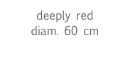 deeply red
diam. 60 cm