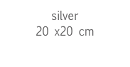 silver
20 x20 cm