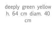 deeply green yellow
h. 64 cm diam. 40 cm