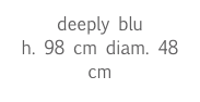 deeply blu
h. 98 cm diam. 48 cm