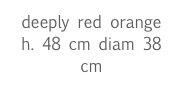 deeply red orange
h. 48 cm diam 38 cm