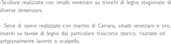 -Sculture realizzate con smalti veneziani su tronchi di legno stagionato di diverse dimensioni. 

- Serie di opere realizzate con marmo di Carrara, smalti veneziani e oro, inseriti su tavole di legno dal particolare trascorso storico, risanate ed artigianalmente lavorte a scalpello.