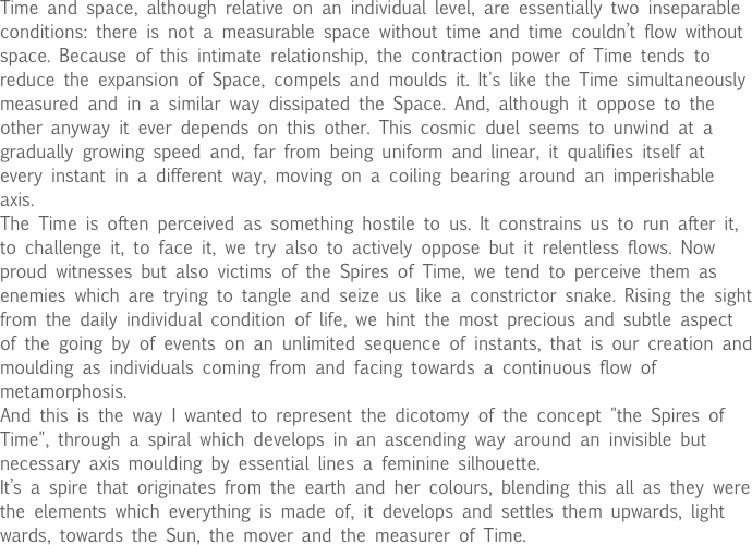 Time and space, although relative on an individual level, are essentially two inseparable conditions: there is not a measurable space without time and time couldn’t flow without space. Because of this intimate relationship, the contraction power of Time tends to reduce the expansion of Space, compels and moulds it. It's like the Time simultaneously measured and in a similar way dissipated the Space. And, although it oppose to the other anyway it ever depends on this other. This cosmic duel seems to unwind at a gradually growing speed and, far from being uniform and linear, it qualifies itself at every instant in a different way, moving on a coiling bearing around an imperishable axis.
The Time is often perceived as something hostile to us. It constrains us to run after it, to challenge it, to face it, we try also to actively oppose but it relentless flows. Now proud witnesses but also victims of the Spires of Time, we tend to perceive them as enemies which are trying to tangle and seize us like a constrictor snake. Rising the sight from the daily individual condition of life, we hint the most precious and subtle aspect of the going by of events on an unlimited sequence of instants, that is our creation and moulding as individuals coming from and facing towards a continuous flow of metamorphosis.
And this is the way I wanted to represent the dicotomy of the concept "the Spires of Time", through a spiral which develops in an ascending way around an invisible but necessary axis moulding by essential lines a feminine silhouette.
It’s a spire that originates from the earth and her colours, blending this all as they were the elements which everything is made of, it develops and settles them upwards, light wards, towards the Sun, the mover and the measurer of Time.
