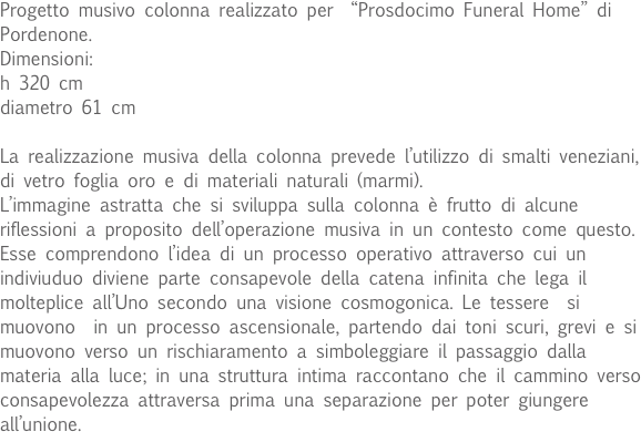 Progetto musivo colonna realizzato per  “Prosdocimo Funeral Home” di Pordenone.
Dimensioni:
h 320 cm
diametro 61 cm

La realizzazione musiva della colonna prevede l’utilizzo di smalti veneziani, di vetro foglia oro e di materiali naturali (marmi). 
L’immagine astratta che si sviluppa sulla colonna è frutto di alcune riflessioni a proposito dell’operazione musiva in un contesto come questo. Esse comprendono l’idea di un processo operativo attraverso cui un indiviuduo diviene parte consapevole della catena infinita che lega il molteplice all’Uno secondo una visione cosmogonica. Le tessere  si muovono  in un processo ascensionale, partendo dai toni scuri, grevi e si muovono verso un rischiaramento a simboleggiare il passaggio dalla materia alla luce; in una struttura intima raccontano che il cammino verso consapevolezza attraversa prima una separazione per poter giungere all’unione. 
